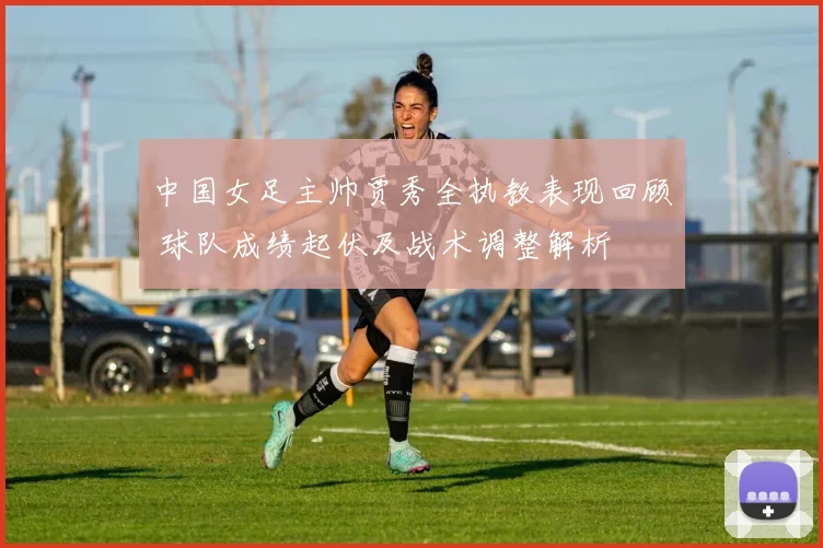 中国女足主帅贾秀全执教表现回顾 球队成绩起伏及战术调整解析