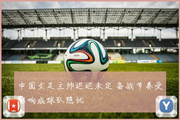 中国女足主帅迟迟未定 备战节奏受影响成球队隐忧