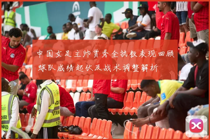 中国女足主帅贾秀全执教表现回顾 球队成绩起伏及战术调整解析